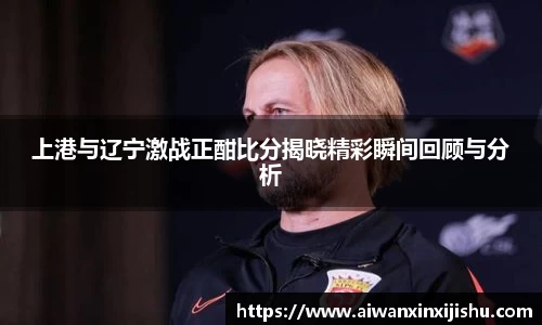 悟空体育上港与辽宁激战正酣比分揭晓精彩瞬间回顾与分析